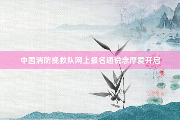中国消防挽救队网上报名通说念厚爱开启