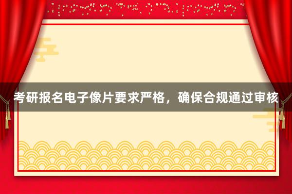 考研报名电子像片要求严格，确保合规通过审核