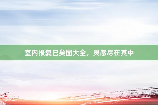 室内报复已矣图大全，灵感尽在其中