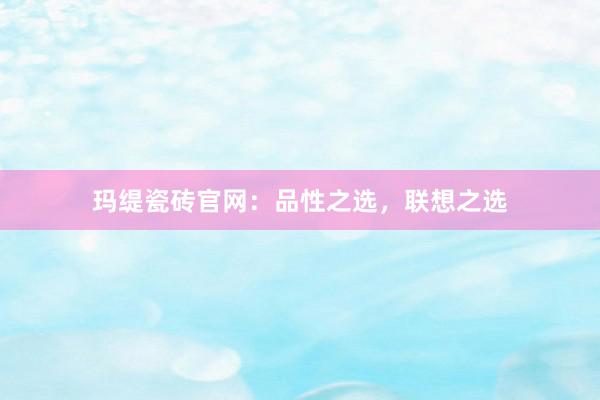 玛缇瓷砖官网：品性之选，联想之选