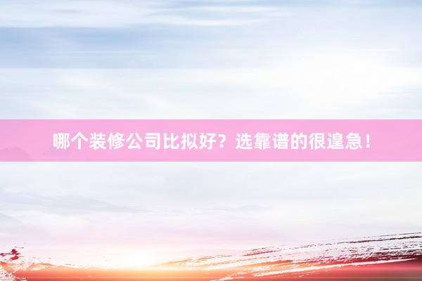 哪个装修公司比拟好？选靠谱的很遑急！