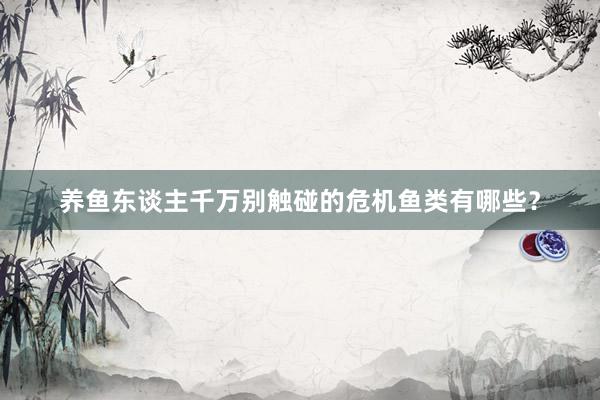 养鱼东谈主千万别触碰的危机鱼类有哪些？