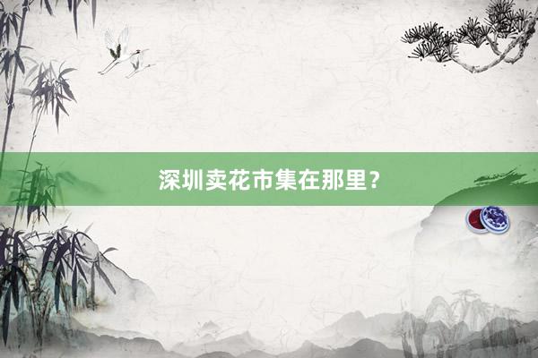 深圳卖花市集在那里？